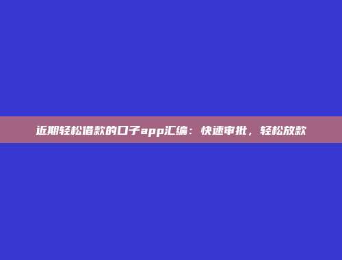 近期轻松借款的口子app汇编：快速审批，轻松放款