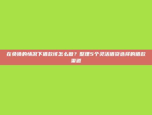 在负债的情况下借款该怎么做？整理5个灵活借贷选择的借款渠道