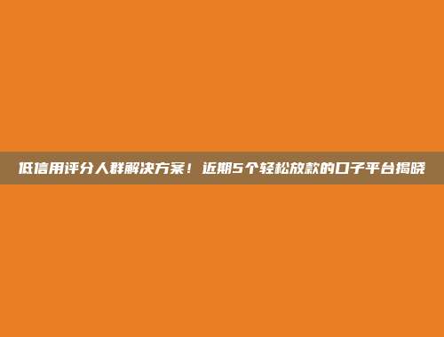 低信用评分人群解决方案！近期5个轻松放款的口子平台揭晓