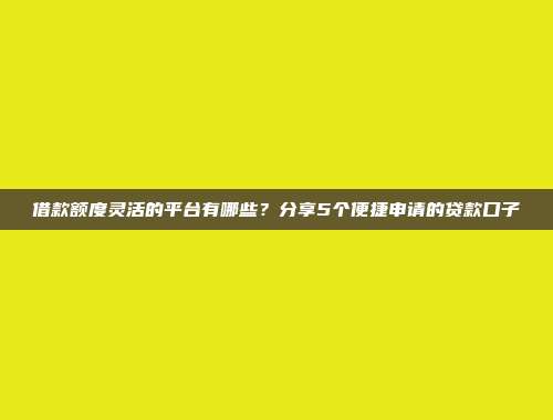 借款额度灵活的平台有哪些？分享5个便捷申请的贷款口子