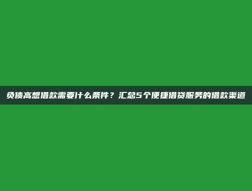 负债高想借款需要什么条件？汇总5个便捷借贷服务的借款渠道